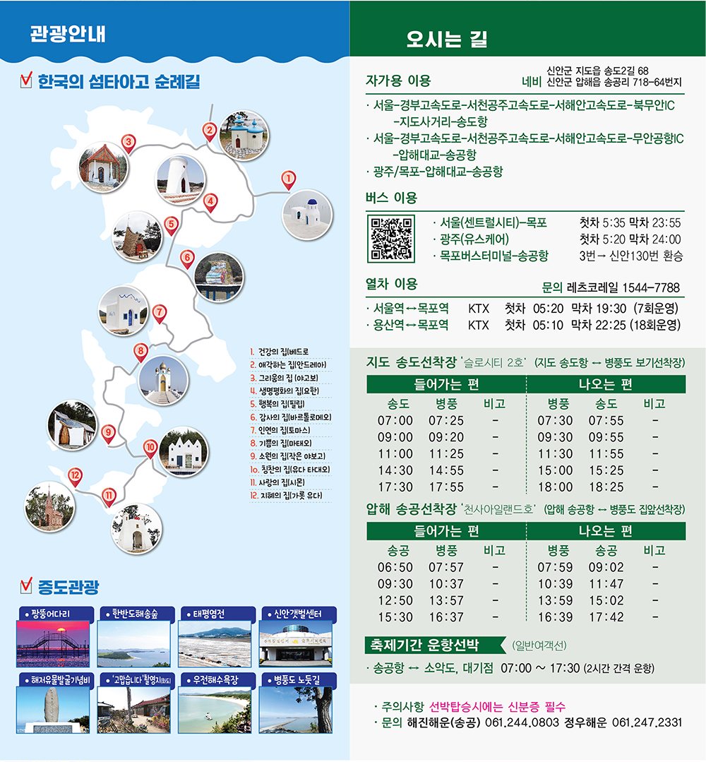 관광안내 한국의 섬티아고 순례길 오시는 길 1.건강의 집(베드로) 2.애각하는 집(안드레아) 3.그리움의 집(야고보) 4.생명평화의 집(요한) 5.행복의 집(필립) 6.감사의 집(바르톨로메오) 7.인연의 집(토마스) 8.기쁨의 집(마태오) 9.소원의 집(작은 야보고) 10.칭찬의 집(유다 타대오) 11.사랑의 집(시몬) 12.지혜의 집(가롯 유다), 증도관광 ·짱둥어다리, ·한반도해송숲, ·태평염전, ·신안갯벌센터, ·해저유물발굴기념비, ·'고맙습니다'촬영지(화도), ·우전해수욕장, ·병풍도 노둣길, 오시는 길 자가용 이용 네비 : 신안군 지도읍 송도2길 68, 신안군 압해읍 송공리 718-64번지, 서울-경부고속도로-서천공주고속도로-서해안고속도로- 북무안IC-지도사거리-송도항, 서울-경부고속도로-서천공주고속도로-서해안고속도로-무안공항IC-압해대교-송공항, 광주/목포-압해대교-송공항, 버스이용 ·서울(센트럴시티)-목포(첫차 5:35 막차 23:55) ·광주(유스케어)(첫차 5:20 막차 24:00) ·목포버스터미널 -송공항(3번-신안130번 환승), 열차이용 문의 레츠코레일 1544-7788 서울역↔목포역 KTX 첫차 05:20 막차 19:30 (7회운영), 용산역↔목포역 KTX 첫차 05:10 막차 22:25 (18회운영) 지도 송도 선착장 '슬로시티 2호' (지도 송도항 ↔ 병풍도 보기선착장) 들어가는 편 송도(07:00 , 09:00, 11:00, 14:30, 17:30) 병풍(07:25, 09:20, 11:25, 14:55, 17:55) 비고(-), 나오는 편 병풍(07:30, 09:30, 11:30, 15:00, 18:00) 송도(07:55 , 09:55, 11:55, 15:25, 18:25) 비고(-), 압해 송공선착장 '천사아일랜드호' (압해 송공항 ↔ 병풍도 집앞선착장) 들어가는 편 송공(06:50, 09:30, 12:50, 15:30) 병풍(07:57, 10:37, 13:57, 16:37) 비고(-), 나오는 편 병풍(07:59, 10:39, 13:59, 16:39) 송공(09:02, 11:47, 15:02, 17:42) 비고(-), 축제기간 운항선박(일반 여객선) ·송공항 ↔ 소악도, 대기점(07:00 ~ 17:30(2시간 간격 운항)) ·주의사항 : 선박탑승시에는 신분증 필수 ·문의 : 해진해운(송공) 061.244.0803 정우해운 061.247.2331