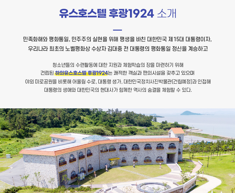 하의유스호스텔 후광1924 소개 민족화해와 평화통일, 민주주의 실현을 위해 평생을 바친 대한민국 제15대 대통령이자, 우리나라 최초의 노벨평화상 수상자 김대중 전 대통령의 평화통일 정신을 계승하고 청소년들의 수련활동에 대한 지원과 체험학습의 장을 마련하기 위해 건립된 하의 유스호텔은 쾌적한 객실과 편의시설을 갖추고 있으며 야외 미로공원을 비롯해 어울림 수로, 대통령 생가, 대한민국정치사진박물관(건립예정)과 인접해 대통령의 생애와 대한민국의 현대사가 함께한 역사의 숨결을 체험할 수 있다.