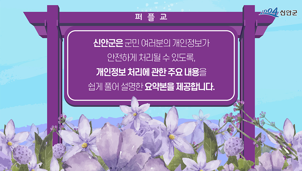 1004신안군 퍼플교 신안군은 군민 여러분의 개인정보가 안전하게 처리될 수 있도록, 개인정보 처리에 관한 주요 내용을 쉽게 풀어 설명한 요약본을 제공합니다.