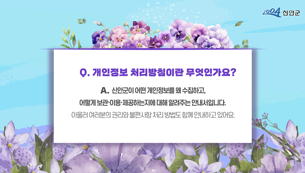 1004신안군 Q.개인정보 처리방침이란 무엇인가요? A. 신안군이 어떤 개인정보를 왜 수집하고, 어떻게 보관·이용·제공하는지에 대해 알려주는 안내서입니다. 아울러 여러분의 권리와 불편사항 처리 방법도 함께 안내하고 있어요.