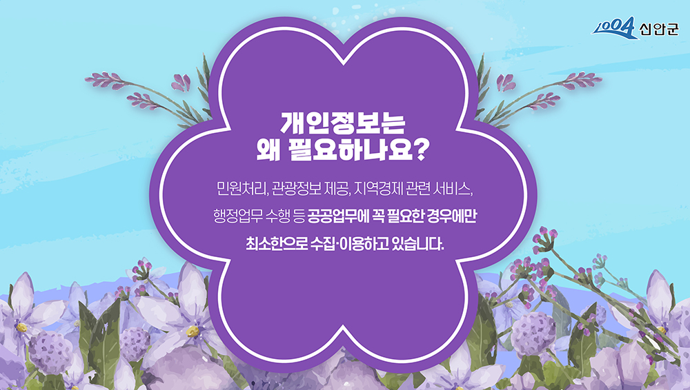 1004신안군 개인정보는 왜 필요하나요? 민원처리, 관광정보 제공, 지역경제 관련 서비스, 행정업무 수행 등 공공업무에 꼭 필요한 경우에만 최소한으로 수집·이용하고 있습니다.