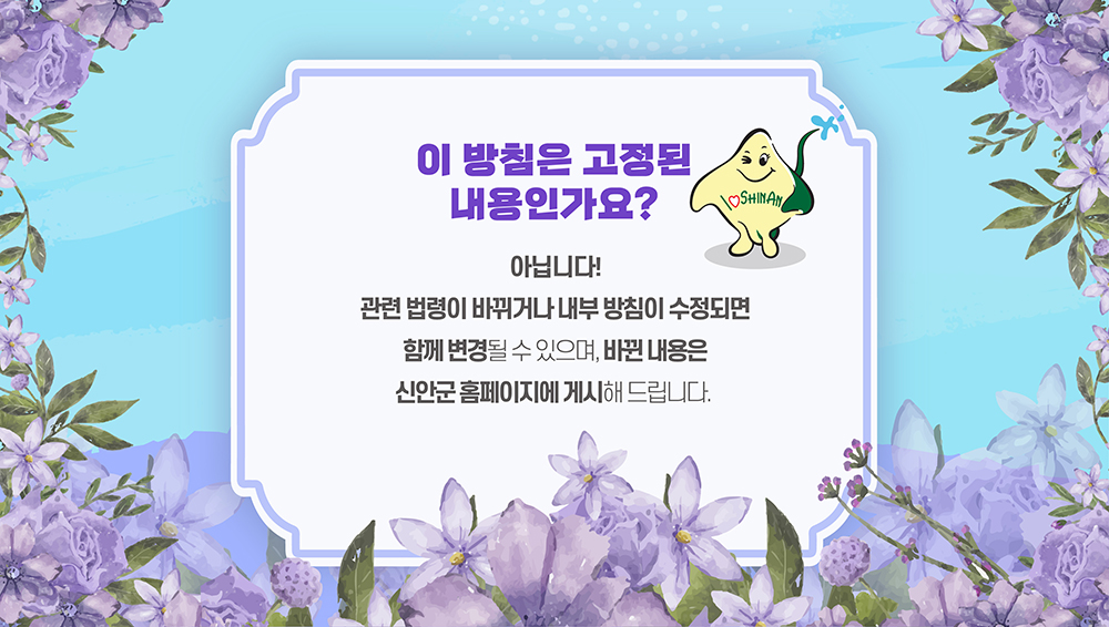 이 방침은 고정된 내용인가요? 아닙니다! 관련 법령이 바뀌거나 내부 방침이 수정되면 함께 변경될수 있으며, 바뀐 내용은 신안군 홈페이지에 게시해 드립니다.