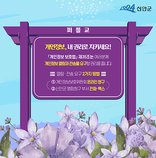 1004 신안군 퍼플교 개인정보, 내권리로 지키세요! 개인정보보호법 제35조는 여러분께 개인정보 열람과 전송을 요구할 권리를 줍니다. 열람·전송 요구 2가지 방법 ① 개인정보보호위원회 온라인 청구 ② 신안군 열람청구 부서 전화·팩스