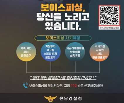 보이스피싱, 당신을 노리고 있습니다. 보이싱피싱 사기유형
가족, 지인 사칭 금전요구, 가상투자 부고장 스미싱 빙자 금전요구, 저금리대환대출 악성어플 설치유도, 수사기관 금감원 사칭 현금인출 요구 
절대 개인 금융정보를 알려주지 마세요!
보이스피싱이 의심된다면 지금 112 바로 신고해주세요!
전남경찰청
QR코드 이미지(이 QR 코드는 보이스피싱 정책 홍보 유튜브(https://youtu.be/VOcwN3JXymQ?si=XLdu2WGK5qToD2uf)로 연결됩니다)
(새창열림)